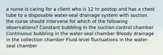 a nurse is caring for a client who is 12 hr postop and has a chest tube to a disposable water-seal drainage system with suction. the nurse should intervene for which of the following observations? Constant bubbling in the suction-control chamber Continuous bubbling in the water-seal chamber Bloody drainage in the collection chamber Fluid-level fluctuations in the water-seal chamber