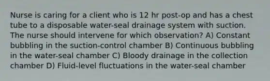 Nurse is caring for a client who is 12 hr post-op and has a chest tube to a disposable water-seal drainage system with suction. The nurse should intervene for which observation? A) Constant bubbling in the suction-control chamber B) Continuous bubbling in the water-seal chamber C) Bloody drainage in the collection chamber D) Fluid-level fluctuations in the water-seal chamber