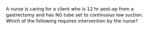 A nurse is caring for a client who is 12 hr post-op from a gastrectomy and has NG tube set to continuous low suction. Which of the following requires intervention by the nurse?