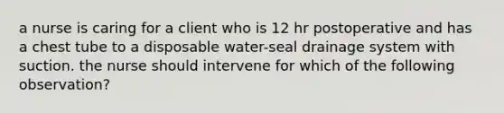 a nurse is caring for a client who is 12 hr postoperative and has a chest tube to a disposable water-seal drainage system with suction. the nurse should intervene for which of the following observation?