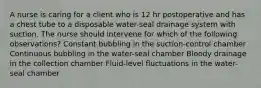 A nurse is caring for a client who is 12 hr postoperative and has a chest tube to a disposable water-seal drainage system with suction. The nurse should intervene for which of the following observations? Constant bubbling in the suction-control chamber Continuous bubbling in the water-seal chamber Bloody drainage in the collection chamber Fluid-level fluctuations in the water-seal chamber