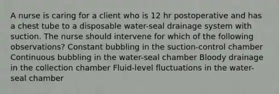 A nurse is caring for a client who is 12 hr postoperative and has a chest tube to a disposable water-seal drainage system with suction. The nurse should intervene for which of the following observations? Constant bubbling in the suction-control chamber Continuous bubbling in the water-seal chamber Bloody drainage in the collection chamber Fluid-level fluctuations in the water-seal chamber