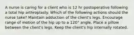 A nurse is caring for a client who is 12 hr postoperative following a total hip arthroplasty. Which of the following actions should the nurse take? Maintain adduction of the client's legs. Encourage range of motion of the hip up to a 120° angle. Place a pillow between the client's legs. Keep the client's hip internally rotated.