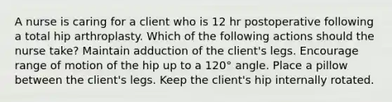 A nurse is caring for a client who is 12 hr postoperative following a total hip arthroplasty. Which of the following actions should the nurse take? Maintain adduction of the client's legs. Encourage range of motion of the hip up to a 120° angle. Place a pillow between the client's legs. Keep the client's hip internally rotated.