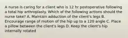 A nurse is caring for a client who is 12 hr postoperative following a total hip arthroplasty. Which of the following actions should the nurse take? A. Maintain adduction of the client's legs B. Encourage range of motion of the hip up to a 120 angle C. Place a pillow between the client's legs D. Keep the client's hip internally rotated