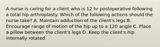 A nurse is caring for a client who is 12 hr postoperative following a total hip arthroplasty. Which of the following actions should the nurse take? A. Maintain adduction of the client's legs B. Encourage range of motion of the hip up to a 120 angle C. Place a pillow between the client's legs D. Keep the client's hip internally rotated