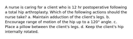 A nurse is caring for a client who is 12 hr postoperative following a total hip arthroplasty. Which of the following actions should the nurse take? a. Maintain adduction of the client's legs. b. Encourage range of motion of the hip up to a 120° angle. c. Place a pillow between the client's legs. d. Keep the client's hip internally rotated.