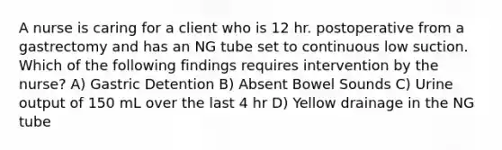 A nurse is caring for a client who is 12 hr. postoperative from a gastrectomy and has an NG tube set to continuous low suction. Which of the following findings requires intervention by the nurse? A) Gastric Detention B) Absent Bowel Sounds C) Urine output of 150 mL over the last 4 hr D) Yellow drainage in the NG tube