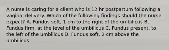 A nurse is caring for a client who is 12 hr postpartum following a vaginal delivery. Which of the following findings should the nurse expect? A. Fundus soft, 1 cm to the right of the umbilicus B. Fundus firm, at the level of the umbilicus C. Fundus present, to the left of the umbilicus D. Fundus soft, 2 cm above the umbilicus