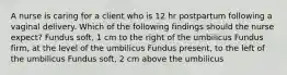 A nurse is caring for a client who is 12 hr postpartum following a vaginal delivery. Which of the following findings should the nurse expect? Fundus soft, 1 cm to the right of the umbilicus Fundus firm, at the level of the umbilicus Fundus present, to the left of the umbilicus Fundus soft, 2 cm above the umbilicus