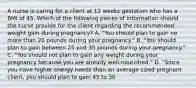 A nurse is caring for a client at 12 weeks gestation who has a BMI of 45. Which of the following pieces of information should the nurse provide for the client regarding the recommended weight gain during pregnancy? A. "You should plan to gain no more than 20 pounds during your pregnancy." B. "You should plan to gain between 25 and 35 pounds during your pregnancy." C. "You should not plan to gain any weight during your pregnancy because you are already well-nourished." D. "Since you have higher energy needs than an average sized pregnant client, you should plan to gain 45 to 50