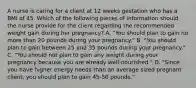 A nurse is caring for a client at 12 weeks gestation who has a BMI of 45. Which of the following pieces of information should the nurse provide for the client regarding the recommended weight gain during her pregnancy? A. "You should plan to gain no more than 20 pounds during your pregnancy." B. "You should plan to gain between 25 and 35 pounds during your pregnancy." C. "You should not plan to gain any weight during your pregnancy because you are already well-nourished." D. "Since you have higher energy needs than an average sized pregnant client, you should plan to gain 45-50 pounds."