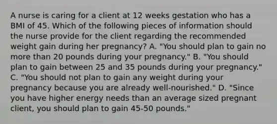 A nurse is caring for a client at 12 weeks gestation who has a BMI of 45. Which of the following pieces of information should the nurse provide for the client regarding the recommended weight gain during her pregnancy? A. "You should plan to gain no more than 20 pounds during your pregnancy." B. "You should plan to gain between 25 and 35 pounds during your pregnancy." C. "You should not plan to gain any weight during your pregnancy because you are already well-nourished." D. "Since you have higher energy needs than an average sized pregnant client, you should plan to gain 45-50 pounds."