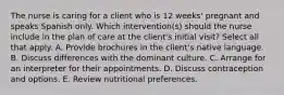 The nurse is caring for a client who is 12 weeks' pregnant and speaks Spanish only. Which intervention(s) should the nurse include in the plan of care at the client's initial visit? Select all that apply. A. Provide brochures in the client's native language. B. Discuss differences with the dominant culture. C. Arrange for an interpreter for their appointments. D. Discuss contraception and options. E. Review nutritional preferences.