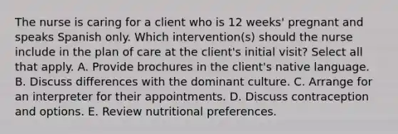 The nurse is caring for a client who is 12 weeks' pregnant and speaks Spanish only. Which intervention(s) should the nurse include in the plan of care at the client's initial visit? Select all that apply. A. Provide brochures in the client's native language. B. Discuss differences with the dominant culture. C. Arrange for an interpreter for their appointments. D. Discuss contraception and options. E. Review nutritional preferences.