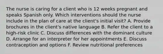 The nurse is caring for a client who is 12 weeks pregnant and speaks Spanish only. Which interventions should the nurse include in the plan of care at the client's initial visit? A. Provide brochures in the client's native language B. Refer the client to a high-risk clinic C. Discuss differences with the dominant culture D. Arrange for an interpreter for her appointments E. Discuss contraception and options F. Review nutritional preferences