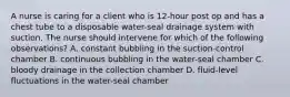 A nurse is caring for a client who is 12-hour post op and has a chest tube to a disposable water-seal drainage system with suction. The nurse should intervene for which of the following observations? A. constant bubbling in the suction-control chamber B. continuous bubbling in the water-seal chamber C. bloody drainage in the collection chamber D. fluid-level fluctuations in the water-seal chamber