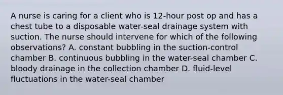 A nurse is caring for a client who is 12-hour post op and has a chest tube to a disposable water-seal drainage system with suction. The nurse should intervene for which of the following observations? A. constant bubbling in the suction-control chamber B. continuous bubbling in the water-seal chamber C. bloody drainage in the collection chamber D. fluid-level fluctuations in the water-seal chamber