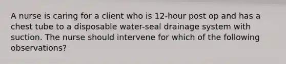 A nurse is caring for a client who is 12-hour post op and has a chest tube to a disposable water-seal drainage system with suction. The nurse should intervene for which of the following observations?