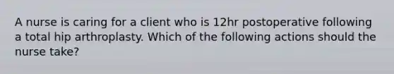 A nurse is caring for a client who is 12hr postoperative following a total hip arthroplasty. Which of the following actions should the nurse take?