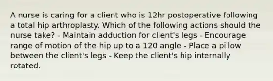 A nurse is caring for a client who is 12hr postoperative following a total hip arthroplasty. Which of the following actions should the nurse take? - Maintain adduction for client's legs - Encourage range of motion of the hip up to a 120 angle - Place a pillow between the client's legs - Keep the client's hip internally rotated.