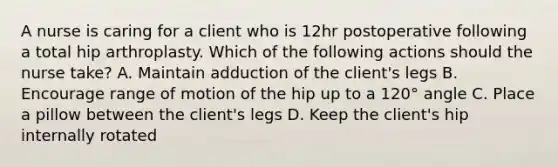 A nurse is caring for a client who is 12hr postoperative following a total hip arthroplasty. Which of the following actions should the nurse take? A. Maintain adduction of the client's legs B. Encourage range of motion of the hip up to a 120° angle C. Place a pillow between the client's legs D. Keep the client's hip internally rotated