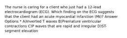 The nurse is caring for a client who just had a 12-lead electrocardiogram (ECG). Which finding on the ECG suggests that the client had an acute myocardial infarction (MI)? Answer Options * A)Inverted T waves B)Premature ventricular contractions C)P waves that are rapid and irregular D)ST-segment elevation