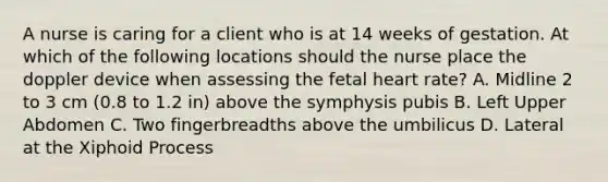 A nurse is caring for a client who is at 14 weeks of gestation. At which of the following locations should the nurse place the doppler device when assessing the fetal heart rate? A. Midline 2 to 3 cm (0.8 to 1.2 in) above the symphysis pubis B. Left Upper Abdomen C. Two fingerbreadths above the umbilicus D. Lateral at the Xiphoid Process