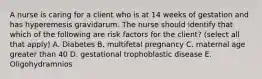 A nurse is caring for a client who is at 14 weeks of gestation and has hyperemesis gravidarum. The nurse should identify that which of the following are risk factors for the client? (select all that apply) A. Diabetes B. multifetal pregnancy C. maternal age greater than 40 D. gestational trophoblastic disease E. Oligohydramnios