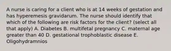 A nurse is caring for a client who is at 14 weeks of gestation and has hyperemesis gravidarum. The nurse should identify that which of the following are risk factors for the client? (select all that apply) A. Diabetes B. multifetal pregnancy C. maternal age greater than 40 D. gestational trophoblastic disease E. Oligohydramnios