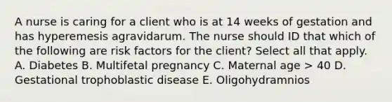 A nurse is caring for a client who is at 14 weeks of gestation and has hyperemesis agravidarum. The nurse should ID that which of the following are risk factors for the client? Select all that apply. A. Diabetes B. Multifetal pregnancy C. Maternal age > 40 D. Gestational trophoblastic disease E. Oligohydramnios