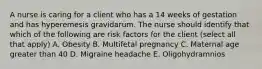 A nurse is caring for a client who has a 14 weeks of gestation and has hyperemesis gravidarum. The nurse should identify that which of the following are risk factors for the client (select all that apply) A. Obesity B. Multifetal pregnancy C. Maternal age greater than 40 D. Migraine headache E. Oligohydramnios