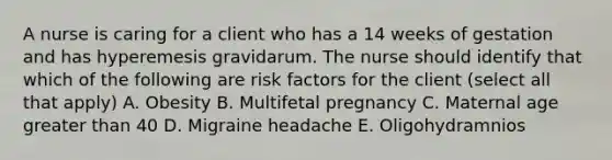 A nurse is caring for a client who has a 14 weeks of gestation and has hyperemesis gravidarum. The nurse should identify that which of the following are risk factors for the client (select all that apply) A. Obesity B. Multifetal pregnancy C. Maternal age greater than 40 D. Migraine headache E. Oligohydramnios