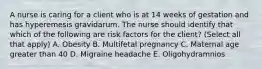 A nurse is caring for a client who is at 14 weeks of gestation and has hyperemesis gravidarum. The nurse should identify that which of the following are risk factors for the client? (Select all that apply) A. Obesity B. Multifetal pregnancy C. Maternal age greater than 40 D. Migraine headache E. Oligohydramnios