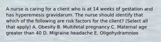 A nurse is caring for a client who is at 14 weeks of gestation and has hyperemesis gravidarum. The nurse should identify that which of the following are risk factors for the client? (Select all that apply) A. Obesity B. Multifetal pregnancy C. Maternal age greater than 40 D. Migraine headache E. Oligohydramnios