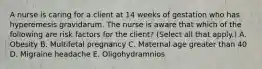 A nurse is caring for a client at 14 weeks of gestation who has hyperemesis gravidarum. The nurse is aware that which of the following are risk factors for the client? (Select all that apply.) A. Obesity B. Multifetal pregnancy C. Maternal age greater than 40 D. Migraine headache E. Oligohydramnios