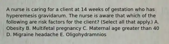 A nurse is caring for a client at 14 weeks of gestation who has hyperemesis gravidarum. The nurse is aware that which of the following are risk factors for the client? (Select all that apply.) A. Obesity B. Multifetal pregnancy C. Maternal age greater than 40 D. Migraine headache E. Oligohydramnios