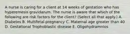 A nurse is caring for a client at 14 weeks of gestation who has hyperemesis gravidarum. The nurse is aware that which of the following are risk factors for the client? (Select all that apply.) A. Diabetes B. Multifetal pregnancy C. Maternal age greater than 40 D. Gestational Trophoblastic disease E. Oligohydramnios