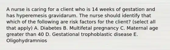 A nurse is caring for a client who is 14 weeks of gestation and has hyperemesis gravidarum. The nurse should identify that which of the following are risk factors for the client? (select all that apply) A. Diabetes B. Multifetal pregnancy C. Maternal age greater than 40 D. Gestational trophoblastic disease E. Oligohydramnios