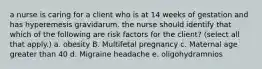 a nurse is caring for a client who is at 14 weeks of gestation and has hyperemesis gravidarum. the nurse should identify that which of the following are risk factors for the client? (select all that apply.) a. obesity B. Multifetal pregnancy c. Maternal age greater than 40 d. Migraine headache e. oligohydramnios