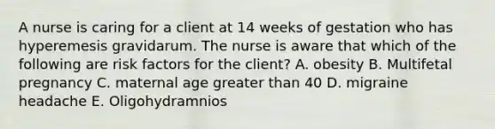 A nurse is caring for a client at 14 weeks of gestation who has hyperemesis gravidarum. The nurse is aware that which of the following are risk factors for the client? A. obesity B. Multifetal pregnancy C. maternal age greater than 40 D. migraine headache E. Oligohydramnios