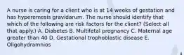 A nurse is caring for a client who is at 14 weeks of gestation and has hyperemesis gravidarum. The nurse should identify that which of the following are risk factors for the client? (Select all that apply.) A. Diabetes B. Multifetal pregnancy C. Maternal age greater than 40 D. Gestational trophoblastic disease E. Oligohydramnios