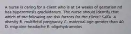 A nurse is caring for a client who is at 14 weeks of gestation nd has hyperemesis gradvidarum. The nurse should identify that which of the following are risk factors for the client? SATA. A. obesity B. multifetal pregnancy C. maternal age greater than 40 D. migraine headache E. oligohydramnios