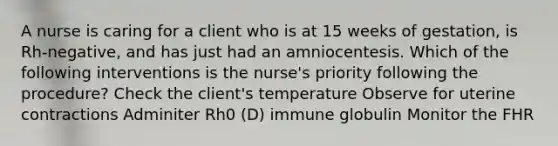 A nurse is caring for a client who is at 15 weeks of gestation, is Rh-negative, and has just had an amniocentesis. Which of the following interventions is the nurse's priority following the procedure? Check the client's temperature Observe for uterine contractions Adminiter Rh0 (D) immune globulin Monitor the FHR