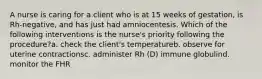 A nurse is caring for a client who is at 15 weeks of gestation, is Rh-negative, and has just had amniocentesis. Which of the following interventions is the nurse's priority following the procedure?a. check the client's temperatureb. observe for uterine contractionsc. administer Rh (D) immune globulind. monitor the FHR