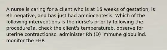 A nurse is caring for a client who is at 15 weeks of gestation, is Rh-negative, and has just had amniocentesis. Which of the following interventions is the nurse's priority following the procedure?a. check the client's temperatureb. observe for uterine contractionsc. administer Rh (D) immune globulind. monitor the FHR