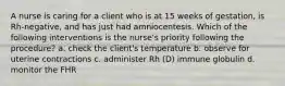 A nurse is caring for a client who is at 15 weeks of gestation, is Rh-negative, and has just had amniocentesis. Which of the following interventions is the nurse's priority following the procedure? a. check the client's temperature b. observe for uterine contractions c. administer Rh (D) immune globulin d. monitor the FHR