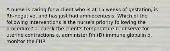 A nurse is caring for a client who is at 15 weeks of gestation, is Rh-negative, and has just had amniocentesis. Which of the following interventions is the nurse's priority following the procedure? a. check the client's temperature b. observe for uterine contractions c. administer Rh (D) immune globulin d. monitor the FHR