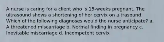 A nurse is caring for a client who is 15-weeks pregnant. The ultrasound shows a shortening of her cervix on ultrasound. Which of the following diagnoses would the nurse anticipate? a. A threatened miscarriage b. Normal finding in pregnancy c. Inevitable miscarriage d. Incompetent cervix