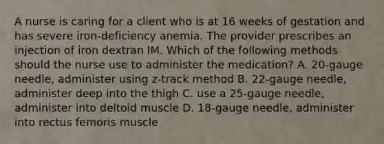 A nurse is caring for a client who is at 16 weeks of gestation and has severe iron-deficiency anemia. The provider prescribes an injection of iron dextran IM. Which of the following methods should the nurse use to administer the medication? A. 20-gauge needle, administer using z-track method B. 22-gauge needle, administer deep into the thigh C. use a 25-gauge needle, administer into deltoid muscle D. 18-gauge needle, administer into rectus femoris muscle